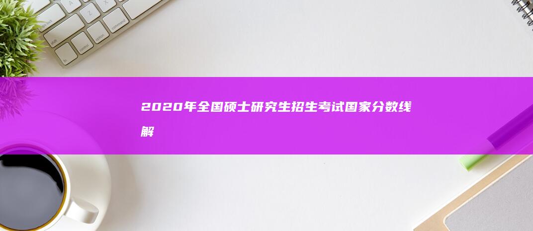 2020年全国硕士研究生招生考试国家分数线解析与趋势展望